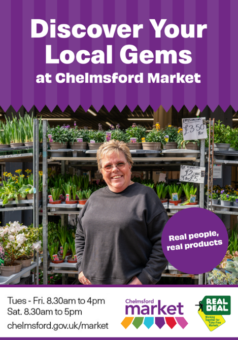 Discover your local gems at Chelmsford Market. Tuesday to Friday 8:30 am to 4pm. Saturday 8:30 am to 5 pm. Chelmsford.gov.uk/market. Chelmsford Market logo and Real Deal logo. Centre image is a lady in front of her flower stall.