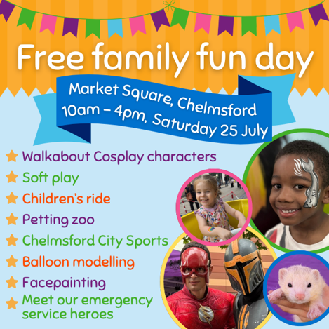 Free Family Fun Day. Market Square, Chelmsford 10am to 4pm Saturday 25 July. Bullet pointed activities: walkabout cosplay characters, soft play, children's ride, petting zoo, chelmsford city sports, balloon modelling, face painting and meet our emergency service heroes. 