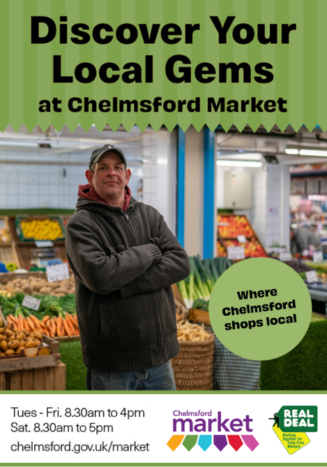 Discover your local gems at Chelmsford Market. Tuesday to Friday 8:30 am to 4pm. Saturday 8:30 am to 5 pm. Chelmsford.gov.uk/market. Chelmsford Market logo and Real Deal logo. Centre image is a greengrocer in front of his stall.