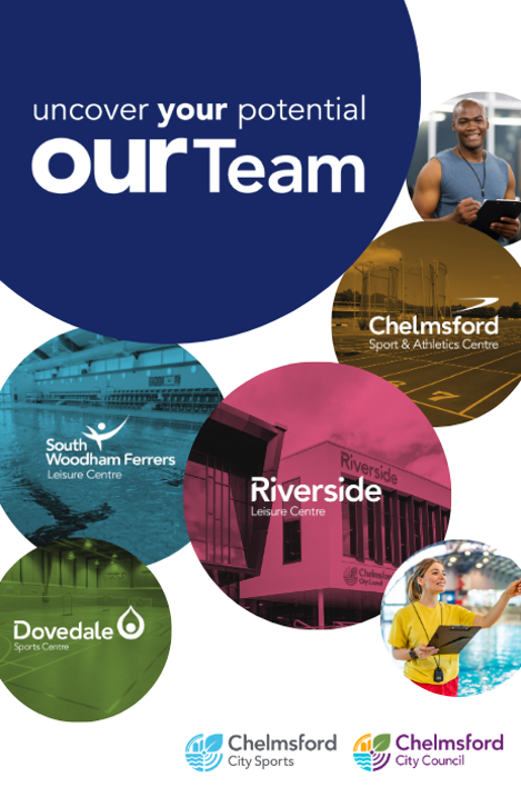 Uncover your potential. Join our Team. Chelmsford Sports and Athletics Centre in circle. South Woodham Ferrers Leisure Centre in circle. Riverside Leisure Centre in circle. Dovedale Leisure Centre in circle. Chelmsford City Sports logo. Two other circles contain members of staff working at the leisure centres.